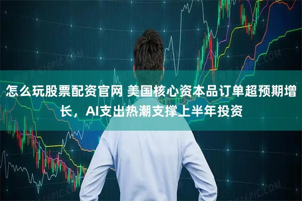 怎么玩股票配资官网 美国核心资本品订单超预期增长，AI支出热潮支撑上半年投资